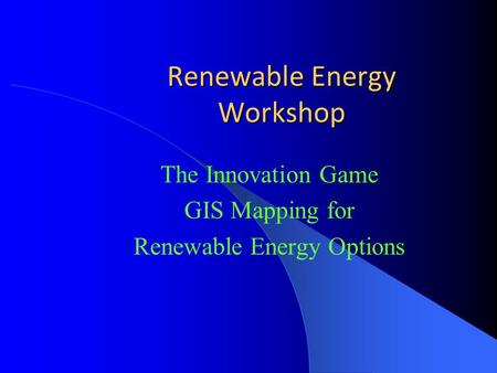 Renewable Energy Workshop The Innovation Game GIS Mapping for Renewable Energy Options.
