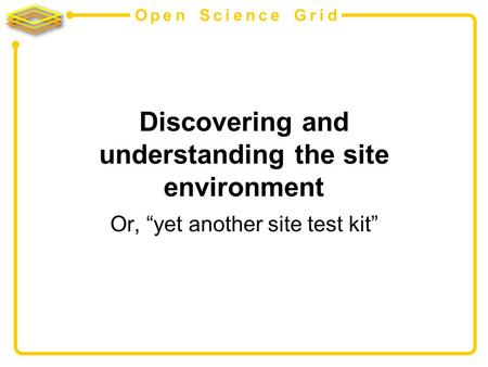 Open Science Grid Discovering and understanding the site environment Or, yet another site test kit.