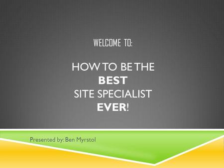 WELCOME TO: HOW TO BE THE BEST SITE SPECIALIST EVER! Presented by: Ben Myrstol.