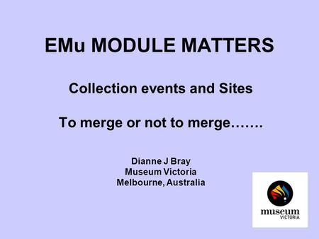 EMu MODULE MATTERS Collection events and Sites To merge or not to merge……. Dianne J Bray Museum Victoria Melbourne, Australia.