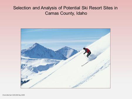 Selection and Analysis of Potential Ski Resort Sites in Camas County, Idaho Charlotte Cain GIS 205 May 2009.