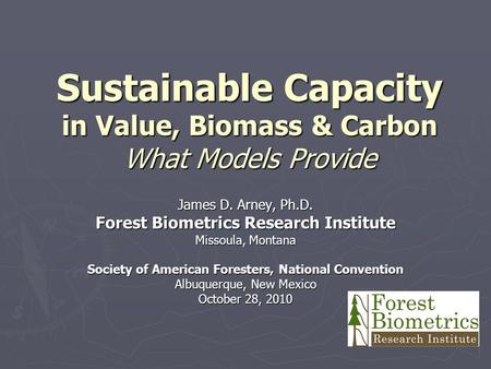 Sustainable Capacity in Value, Biomass & Carbon What Models Provide James D. Arney, Ph.D. Forest Biometrics Research Institute Missoula, Montana Society.