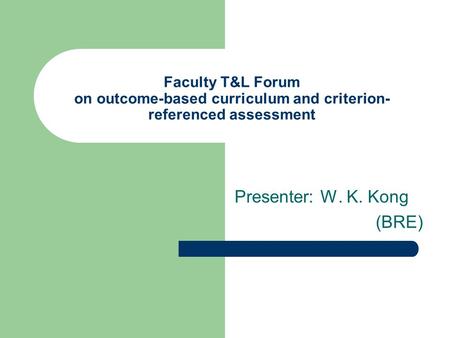 Faculty T&L Forum on outcome-based curriculum and criterion- referenced assessment Presenter: W. K. Kong (BRE)