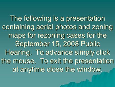 The following is a presentation containing aerial photos and zoning maps for rezoning cases for the September 15, 2008 Public Hearing. To advance simply.