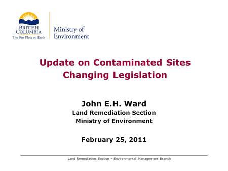 Land Remediation Section – Environmental Management Branch Update on Contaminated Sites Changing Legislation John E.H. Ward Land Remediation Section Ministry.