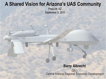 A Shared Vision for Arizonas UAS Community Prescott, AZ September 9, 2011 Barry Albrecht CEO Central Arizona Regional Economic Development.