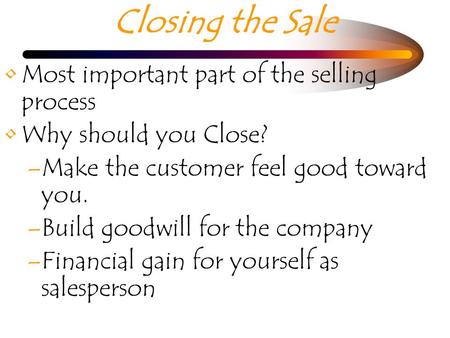 Closing the Sale Most important part of the selling process Why should you Close? –Make the customer feel good toward you. –Build goodwill for the company.