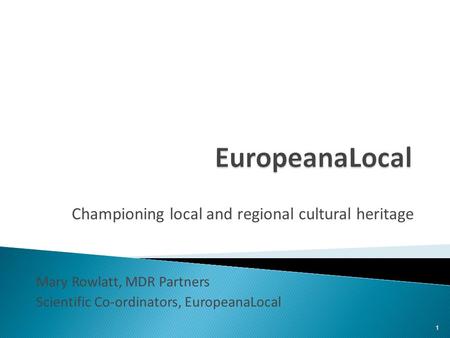 Championing local and regional cultural heritage Mary Rowlatt, MDR Partners Scientific Co-ordinators, EuropeanaLocal 1.