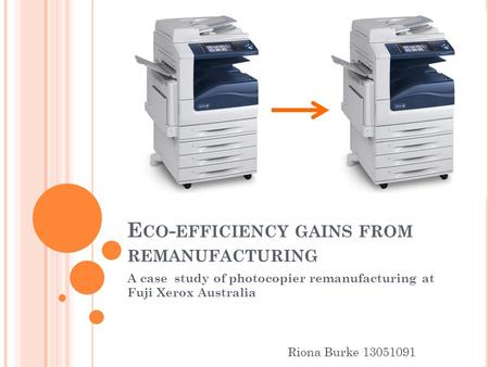 E CO - EFFICIENCY GAINS FROM REMANUFACTURING A case study of photocopier remanufacturing at Fuji Xerox Australia Riona Burke 13051091.