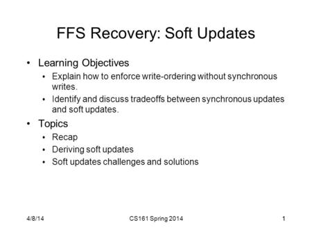 4/8/14CS161 Spring 201411 FFS Recovery: Soft Updates Learning Objectives Explain how to enforce write-ordering without synchronous writes. Identify and.