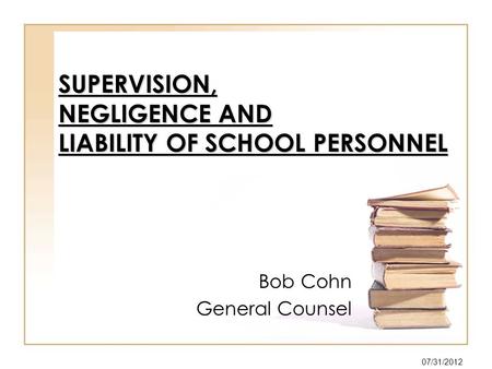 SUPERVISION, NEGLIGENCE AND LIABILITY OF SCHOOL PERSONNEL Bob Cohn General Counsel 07/31/2012.
