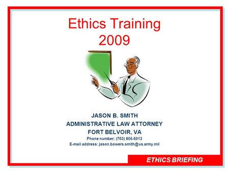 ETHICS BRIEFING Ethics Training 2009 JASON B. SMITH ADMINISTRATIVE LAW ATTORNEY FORT BELVOIR, VA Phone number: (703) 805-5013  address: