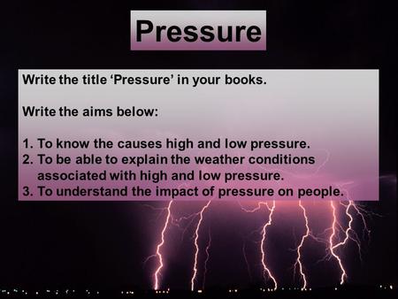 Pressure Write the title Pressure in your books. Write the aims below: 1.To know the causes high and low pressure. 2.To be able to explain the weather.