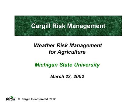 © Cargill Incorporated 2002 Weather Risk Management for Agriculture Michigan State University March 22, 2002 Cargill Risk Management.