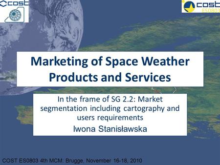 COST ES0803 4th MCM: Brugge, November 16-18, 2010 Marketing of Space Weather Products and Services In the frame o f SG 2.2: Market segmentation including.