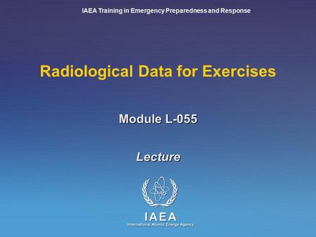 IAEA Training in Emergency Preparedness and Response Module L-055 Radiological Data for Exercises Lecture.