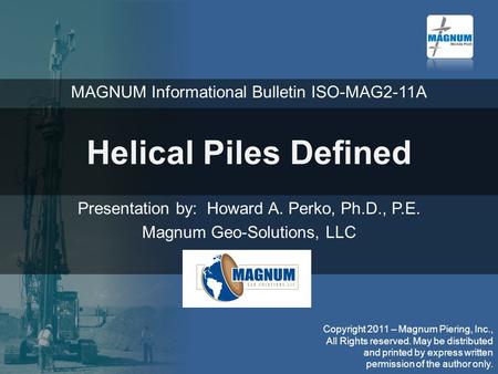 Helical Piles Defined Presentation by: Howard A. Perko, Ph.D., P.E. Magnum Geo-Solutions, LLC Copyright 2011 – Magnum Piering, Inc., All Rights reserved.