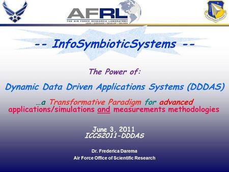 1 Dr. Frederica Darema Air Force Office of Scientific Research The Power of: Dynamic Data Driven Applications Systems (DDDAS) …a Transformative Paradigm.