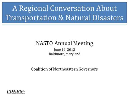 A Regional Conversation About Transportation & Natural Disasters NASTO Annual Meeting June 12, 2012 Baltimore, Maryland Coalition of Northeastern Governors.