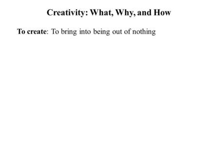 Creativity: What, Why, and How To create: To bring into being out of nothing.