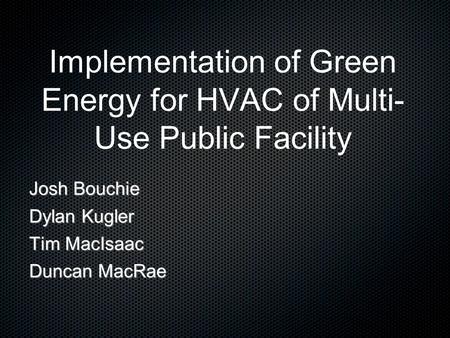 Implementation of Green Energy for HVAC of Multi- Use Public Facility Josh Bouchie Dylan Kugler Tim MacIsaac Duncan MacRae.