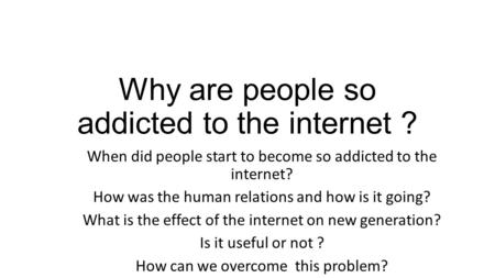 Why are people so addicted to the internet ? When did people start to become so addicted to the internet? How was the human relations and how is it going?