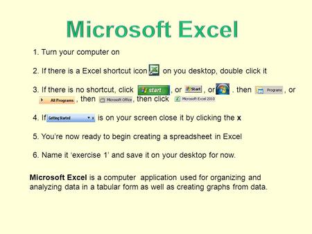 1. Turn your computer on 2. If there is a Excel shortcut icon on you desktop, double click it 3. If there is no shortcut, click, or, or. then, or, then,