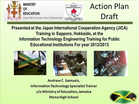 Action Plan Draft Andrew C. Samuels, Information Technology Specialist Trainer c/o Ministry of Education, Jamaica Mona High School Presented at the Japan.