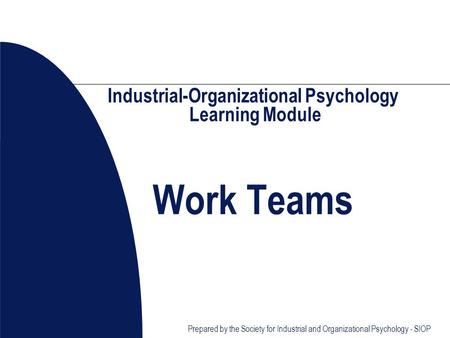Prepared by the Society for Industrial and Organizational Psychology - SIOP Industrial-Organizational Psychology Learning Module Work Teams.