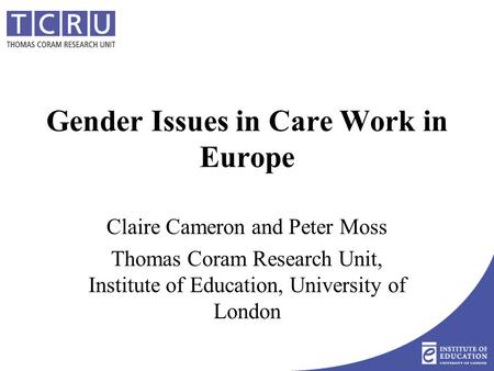 Gender Issues in Care Work in Europe Claire Cameron and Peter Moss Thomas Coram Research Unit, Institute of Education, University of London.