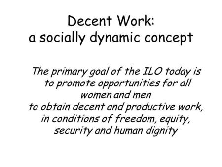 Decent Work: a socially dynamic concept The primary goal of the ILO today is to promote opportunities for all women and men to obtain decent and productive.