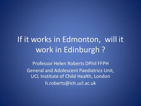 If it works in Edmonton, will it work in Edinburgh ? Professor Helen Roberts DPhil FFPH General and Adolescent Paediatrics Unit, UCL Institute of Child.