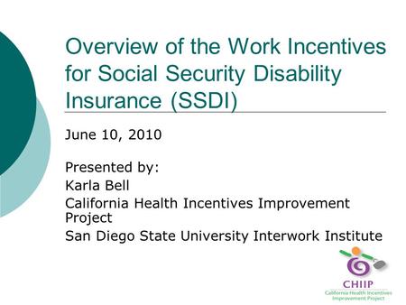 Overview of the Work Incentives for Social Security Disability Insurance (SSDI) June 10, 2010 Presented by: Karla Bell California Health Incentives Improvement.