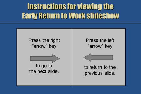 Instructions for viewing the Early Return to Work slideshow Press the right arrow key to go to the next slide. Press the left arrow key to return to the.