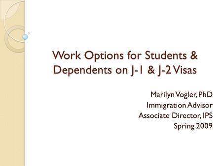 Work Options for Students & Dependents on J-1 & J-2 Visas Marilyn Vogler, PhD Immigration Advisor Associate Director, IPS Spring 2009.