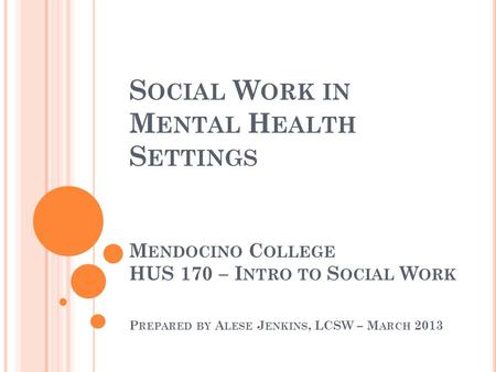 S OCIAL W ORK IN M ENTAL H EALTH S ETTINGS M ENDOCINO C OLLEGE HUS 170 – I NTRO TO S OCIAL W ORK P REPARED BY A LESE J ENKINS, LCSW – M ARCH 2013.
