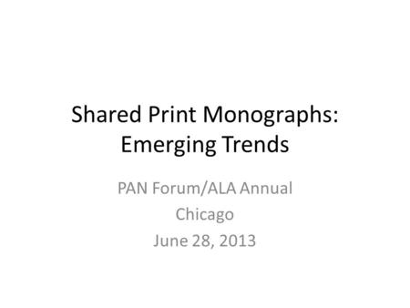 Shared Print Monographs: Emerging Trends PAN Forum/ALA Annual Chicago June 28, 2013.