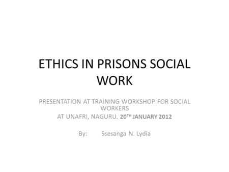 ETHICS IN PRISONS SOCIAL WORK PRESENTATION AT TRAINING WORKSHOP FOR SOCIAL WORKERS AT UNAFRI, NAGURU. 20 TH JANUARY 2012 By:Ssesanga N. Lydia.