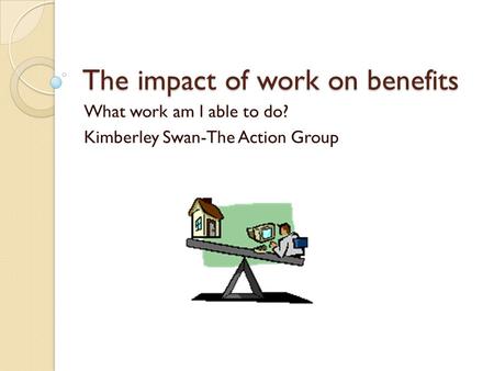 The impact of work on benefits What work am I able to do? Kimberley Swan-The Action Group.