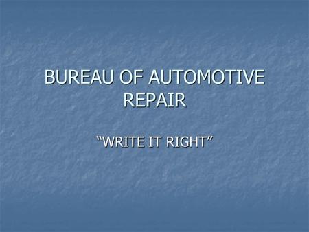 BUREAU OF AUTOMOTIVE REPAIR WRITE IT RIGHT. THE BASIC GOALS 1. KEEP THE CUSTOMER INFORMED 2. TO INSURE THE REPAIR FACILITY PERFORMS ONLY THE WORK AUTHORIZED.