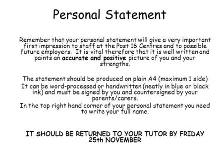 Personal Statement Remember that your personal statement will give a very important first impression to staff at the Post 16 Centres and to possible future.