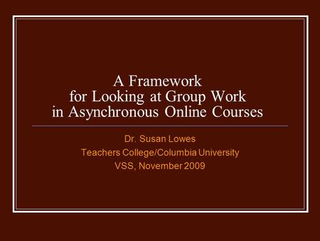 A Framework for Looking at Group Work in Asynchronous Online Courses Dr. Susan Lowes Teachers College/Columbia University VSS, November 2009.