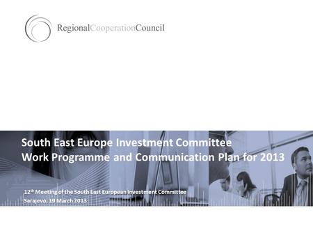 South East Europe Investment Committee Work Programme and Communication Plan for 2013 12 th Meeting of the South East European Investment Committee Sarajevo,