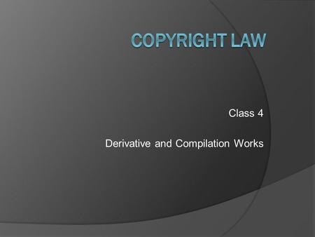 Class 4 Derivative and Compilation Works. Copyright Law – Class 4 © 2011 Anne S. Mason Review Background and policies of copyright law -- to encourage.