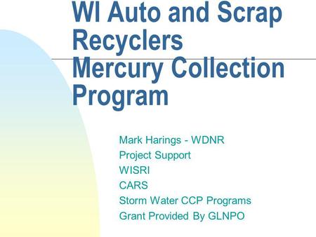 WI Auto and Scrap Recyclers Mercury Collection Program Mark Harings - WDNR Project Support WISRI CARS Storm Water CCP Programs Grant Provided By GLNPO.