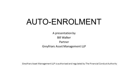 AUTO-ENROLMENT A presentation by Bill Walker Partner Greyfriars Asset Management LLP Greyfriars Asset Management LLP is authorised and regulated by The.