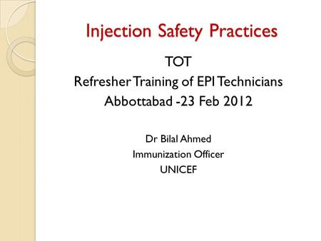 Injection Safety Practices TOT Refresher Training of EPI Technicians Abbottabad -23 Feb 2012 Dr Bilal Ahmed Immunization Officer UNICEF.