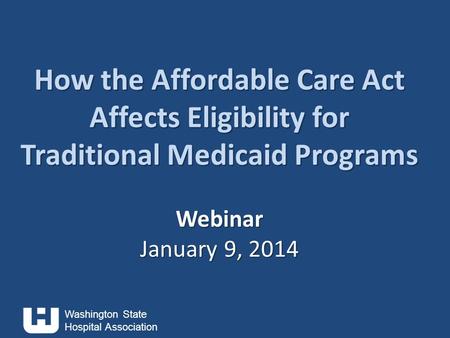 Washington State Hospital Association How the Affordable Care Act Affects Eligibility for Traditional Medicaid Programs Webinar January 9, 2014 How the.
