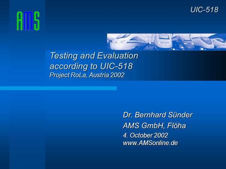 Dr. Bernhard Sünder AMS GmbH, Flöha 4. October 2002 www.AMSonline.de UIC-518 Testing and Evaluation according to UIC-518 Project RoLa, Austria 2002.
