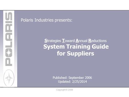 Copyright © 2006 S trategies T oward A nnual R eductions System Training Guide for Suppliers Polaris Industries presents: Published: September 2006 Updated: